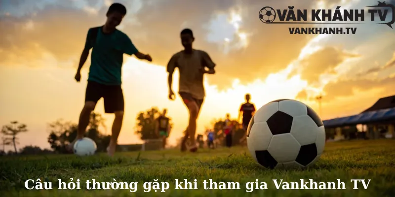 Câu hỏi thường gặp khi tham gia Vankhanh TV