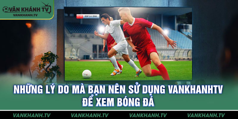 Những lý do mà bạn nên sử dụng VankhanhTV để xem bóng đá
